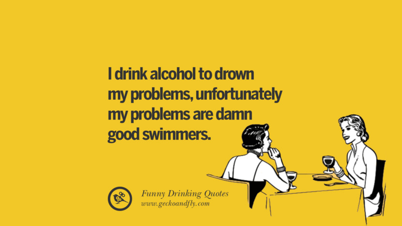 I drink alcohol to drown my problems, unfortunately my problems are damn good swimmers. Funny Saying On Drinking Alcohol, Having Fun, And Partying